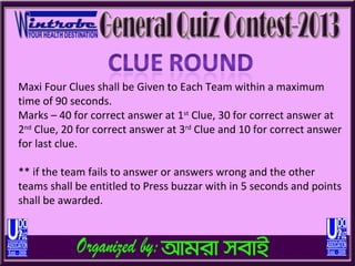 Maxi Four Clues shall be Given to Each Team within a maximum
time of 90 seconds.
Marks – 40 for correct answer at 1st Clue, 30 for correct answer at
2nd Clue, 20 for correct answer at 3rd Clue and 10 for correct answer
for last clue.

** if the team fails to answer or answers wrong and the other
teams shall be entitled to Press buzzar with in 5 seconds and points
shall be awarded.
 