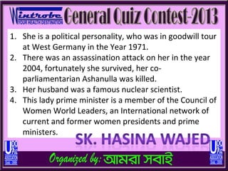 1. She is a political personality, who was in goodwill tour
   at West Germany in the Year 1971.
2. There was an assassination attack on her in the year
   2004, fortunately she survived, her co-
   parliamentarian Ashanulla was killed.
3. Her husband was a famous nuclear scientist.
4. This lady prime minister is a member of the Council of
   Women World Leaders, an International network of
   current and former women presidents and prime
   ministers.
 