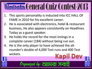 1. This sports personality is inducted into ICC HALL OF
   FAME in 2010 for his excellent career.
2. He is associated with electronics, hotel & restaurant
   business, He also appears consistently on Headlines
   Today as a guest speaker.
3. He holds the record for the most innings in a
   complete career (184) without being run out.
4. He is the only player to have achieved the all-
   rounder's double of 4,000 Test runs and 400 Test
   wickets.
 
