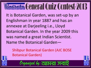 It is Botanical Garden, was set-up by an
Englishman in year 1887 and has an
annexee at Darjeeling i.e., Lloyd
Botanical Garden. In the year 2009 this
was named a great Indian Scientist.
Name the Botanical Garden—
   Shibpur Botanical Garden (AJC BOSE
   Botanical Garden)
 