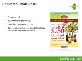 Dedicated Email Blasts


  • Frequency: 2X
  • 250,000 names per mailing
  • CPM: $25 x 500,000 = $12,500
  • Can contain multiple links back to MegaFood
    site and/or MegaFood Facebook
 