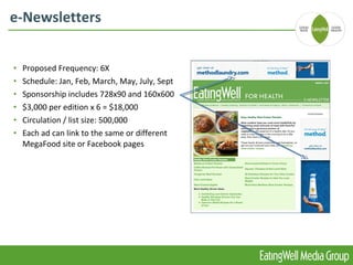 e-Newsletters


•   Proposed Frequency: 6X
•   Schedule: Jan, Feb, March, May, July, Sept
•   Sponsorship includes 728x90 and 160x600
•   $3,000 per edition x 6 = $18,000
•   Circulation / list size: 500,000
•   Each ad can link to the same or different
    MegaFood site or Facebook pages
 