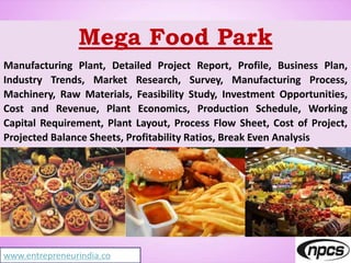 Mega Food Park
Manufacturing Plant, Detailed Project Report, Profile, Business Plan,
Industry Trends, Market Research, Survey, Manufacturing Process,
Machinery, Raw Materials, Feasibility Study, Investment Opportunities,
Cost and Revenue, Plant Economics, Production Schedule, Working
Capital Requirement, Plant Layout, Process Flow Sheet, Cost of Project,
Projected Balance Sheets, Profitability Ratios, Break Even Analysis
www.entrepreneurindia.co
 