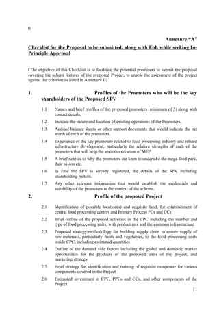 0

                                                                              Annexure “A”
Checklist for the Proposal to be submitted, along with EoI, while seeking In-
Principle Approval


(The objective of this Checklist is to facilitate the potential promoters to submit the proposal
covering the salient features of the proposed Project, to enable the assessment of the project
against the criterion as listed in Annexure B)

1.                             Profiles of the Promoters who will be the key
       shareholders of the Proposed SPV

       1.1     Names and brief profiles of the proposed promoters (minimum of 3) along with
               contact details,
       1.2     Indicate the nature and location of existing operations of the Promoters.
       1.3     Audited balance sheets or other support documents that would indicate the net
               worth of each of the promoters.
       1.4     Experience of the key promoters related to food processing industry and related
               infrastructure development, particularly the relative strengths of each of the
               promoters that will help the smooth execution of MFP.
       1.5     A brief note as to why the promoters are keen to undertake the mega food park,
               their vision etc.
       1.6     In case the SPV is already registered, the details of the SPV including
               shareholding pattern.
       1.7     Any other relevant information that would establish the credentials and
               suitability of the promoters in the context of the scheme.
2.                                   Profile of the proposed Project

       2.1     Identification of possible location(s) and requisite land, for establishment of
               central food processing centers and Primary Process PCs and CCs
       2.2     Brief outline of the proposed activities in the CPC including the number and
               type of food processing units, with product mix and the common infrastructure
       2.3     Proposed strategy/methodology for building supply chain to ensure supply of
               raw materials, particularly fruits and vegetables, to the food processing units
               inside CPC, including estimated quantities
       2.4     Outline of the demand side factors including the global and domestic market
               opportunities for the products of the proposed units of the project, and
               marketing strategy
       2.5     Brief strategy for identification and training of requisite manpower for various
               components covered in the Project
       2.6     Estimated investment in CPC, PPCs and CCs, and other components of the
               Project
                                                                                   11
 