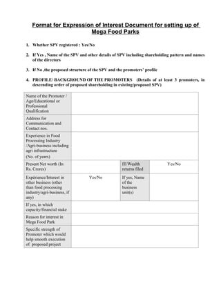 Format for Expression of Interest Document for setting up of
                       Mega Food Parks

1. Whether SPV registered : Yes/No

2. If Yes , Name of the SPV and other details of SPV including shareholding pattern and names
   of the directors

3. If No ,the proposed structure of the SPV and the promoters’ profile

4. PROFILE/ BACKGROUND OF THE PROMOTERS (Details of at least 3 promoters, in
   descending order of proposed shareholding in existing/proposed SPV)

Name of the Promoter /
Age/Educational or
Professional
Qualification
Address for
Communication and
Contact nos.
Experience in Food
Processing Industry
/Agri-business including
agri infrastructure
(No. of years)
Present Net worth (In                              IT/Wealth             Yes/No
Rs. Crores)                                        returns filed
Expérience/Interest in           Yes/No            If yes, Name
other business (other                              of the
than food processing                               business
industry/agri-business, if                         unit(s)
any)
If yes, in which
capacity/financial stake
Reason for interest in
Mega Food Park
Specific strength of
Promoter which would
help smooth execution
of proposed project
 