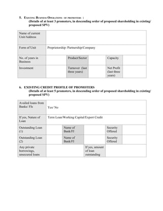 5. EXISTING BUSINESS OPERATIONS OF PROMOTERS :
      (Details of at least 3 promoters, in descending order of proposed shareholding in existing/
      proposed SPV)

Name of current
Unit/Address


Form of Unit         Proprietorship /Partnership/Company


No. of years in                    Product/Sector                Capacity
Business
Investment                         Turnover (last                Net Profit
                                   three years)                  (last three
                                                                 years)


6. EXISTING CREDIT PROFILE OF PROMOTERS
     (Details of at least 5 promoters, in descending order of proposed shareholding in existing/
     proposed SPV)

Availed loans from
Banks/ FIs           Yes/ No


If yes, Nature of    Term Loan/Working Capital/Export Credit
Loan

Outstanding Loan                Name of                          Security
(1)                             Bank/FI                          Offered
Outstanding Loan                Name of                          Security
(2)                             Bank/FI                          Offered
Any private                                     If yes, amount
borrowings,                                     of loan
unsecured loans                                 outstanding
 