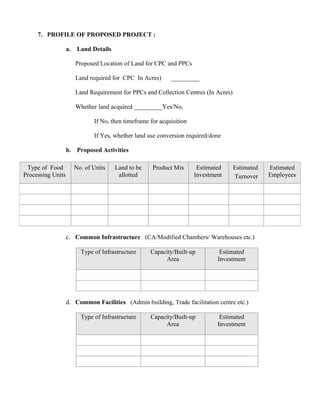 7. PROFILE OF PROPOSED PROJECT :

                   a.    Land Details

                        Proposed Location of Land for CPC and PPCs

                        Land required for CPC In Acres)      _________

                        Land Requirement for PPCs and Collection Centres (In Acres)

                        Whether land acquired _________Yes/No,

                               If No, then timeframe for acquisition

                               If Yes, whether land use conversion required/done

                   b. Proposed Activities

 Type of Food           No. of Units    Land to be    Product Mix       Estimated     Estimated   Estimated
Processing Units                         allotted                      Investment     Turnover    Employees




                   c. Common Infrastructure (CA/Modified Chambers/ Warehouses etc.)

                          Type of Infrastructure     Capacity/Built-up          Estimated
                                                          Area                 Investment




                   d. Common Facilities (Admin building, Trade facilitation centre etc.)

                          Type of Infrastructure     Capacity/Built-up          Estimated
                                                          Area                 Investment
 
