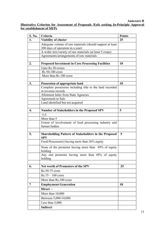 Annexure B
Illustrative Criterion for Assessment of Proposals /EoIs seeking In-Principle Approval
for establishment of MFPs

      S. No.   Criteria                                                  Points
      1.       Viability of cluster                                      25
               Adequate volume of raw materials (should support at least
               200 days of operation in a year)
               A wider mix/variety of raw materials (at least 5 crops)
               Agreements/arrangements of raw materials

      2.       Proposed Investment in Core Processing Facilities        10
               Upto Rs 50 crores
               Rs 50-100 crore
               More than Rs 100 crore

      3.       Possession of appropriate land                           10
               Complete possession including title to the land recorded
               in revenue records
               Allotment letter from State Agencies
               Agreement to Sale
               Land identified but not acquired

      4.       Number of Stakeholders in the Proposed SPV            5
                3-5
               More than 5
               Extent of involvement of food processing industry and
               farmer bodies

      5.       Shareholding Pattern of Stakeholders in the Proposed      5
               SPV
               Food Processor(s) having more than 26% equity
               None of the promoter having more than 49% of equity
               holding
               Any one promoter having more than 49% of equity
               holding

      6.       Net worth of Promoters of the SPV                         25
               Rs.50-75 crore
               Rs.75 – 100 crore
               More than Rs.100 crore
      7        Employment Generation                                    10
               Direct -
               More than 10,000
               Between 5,000-10,000
               Less than 5,000
               Indirect
                                                                                   13
 