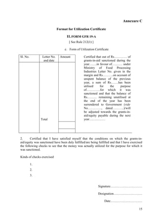 Annexure C

                              Format for Utilization Certificate

                                    11. FORM GFR 19-A
                                      [ See Rule 212(1) ]

                                   e. Form of Utilization Certificate

Sl. No.          Letter No.     Amount            Certified that out of Rs………… of
                  and date                        grants-in-aid sanctioned during the
                                                  year…….in favour of………. under
                                                  Ministry of Food Processing
                                                  Industries Letter No. given in the
                                                  margin and Rs……….on account of
                                                  unspent balance of the previous
                                                  year, a sum of Rs…….has been
                                                  utilised     for     the   purpose
                                                  of………….for which it was
                                                  sanctioned and that the balance of
                                                  Rs……… remaining unutilised at
                                                  the end of the year has been
                                                  surrendered to Government (vide
                                                  No…………., dated………..)/will
                                                  be adjusted towards the grants-in-
                                                  aid/equity payable during the next
                Total                             year……………




2.      Certified that I have satisfied myself that the conditions on which the grants-in-
aid/equity was sanctioned have been duly fulfilled/are being fulfilled and that I have exercised
the following checks to see that the money was actually utilized for the purpose for which it
was sanctioned.

Kinds of checks exercised

          1.
          2.
          3.


                                                             Signature…………………………

                                                             Designation………………………

                                                                  Date…………………………

                                                                                             15
 