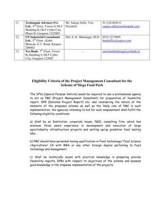 11.   Technopak Advisors Pvt.      Mr. Sanjay Sethi, Vice      91-124-454111
      Ltd., 4th Floor, Tower-A DLF President                   sanjay.sethi@technopark.com
      Building B, DLF Cyber City,
      Phase-II, Gurgaon-1222002
12.   UP Industrial Consultants    Shri A. K. Bhatnagar, M.D   0512-2219969
      Ltd., 5th Floor , Kabir                                  headoffice@upico.com
      Bhawan, G.T. Road, Kanpur-
      208002
13.   Yes Bank, 7th Floor, Tower                -              merchantbanking@yesbank.in
      B, Building 8, DLF Cyber
      City, Gurgaon-122002




          Eligibility Criteria of the Project Management Consultant for the
                               Scheme of Mega Food Park

         The SPVs (Special Purpose Vehicle) would be required to use a professional agency
         to act as PMC (Project Management Consultant) for preparation of feasibility
         report, DPR (Detailed Project Report) etc. and considering the nature of the
         elements of the proposed scheme as well as the likely role of PMC in such
         implementation, the agencies intending to bid for such empanelment shall fulfill the
         following eligibility conditions:

         a) Shall be an Institution, corporate house, NGO, consulting firm, which has
         minimum three years experience in development and execution of large
         agro/industry infrastructure projects and setting up/up gradation food testing
         labs. .

         b) PMC should have personnel having qualification in Food technology/ Food Science
         /Agriculture/ CA with MBA or any other foreign degree pertaining to Food
         technology and management.

         c) Shall be technically sound with practical knowledge in preparing precise
         feasibility reports, DPRs with respect to objectives of the scheme and possess
         good knowledge in the stepwise implementation of the projects.
 