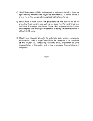 d) Should have prepared DPRs and assisted in implementation of at least one
   agro/industry infrastructure project of more than Rs. 10 crores and Rs. 5
   crores for setting up/upgradation og food testing laboratories.

e) Should have at least Rupees Ten (10) crores of turn over in one of the
   preceding three years in case applying for Mega Food Park and Integrated
   Cold Chain & Strategic Distribution Centre. Govt. organizations/institutions
   are exempted from the eligibility condition of having a minimum turnover of
   at least Rs. 10 crore.



f) Should have financial strength to undertake such projects considering
   various steps/ tasks to be performed from the conception to the completion
   of the project (i.e.) conducting feasibility study, preparation of DPRs,
   implementation of the project and to help in achieving financial closure of
   the project.




                                   ==0==
 