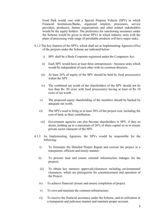 Food Park would vest with a Special Purpose Vehicle (SPV) in which
         Financial Institutions/Banks, organized retailers, processors, service
         providers, producers, farmer organizations and other related stakeholders
         would be the equity holders. The preference for sanctioning assistance under
         the Scheme would be given to those SPVs in which industry units with the
         plans of processing wide range of perishable products will have major stake.

4.1.2 The key features of the SPVs, which shall act as Implementing Agencies (IAs)
       of the projects under the Scheme are indicated below:

          i)   SPV shall be a Body Corporate registered under the Companies Act.

         ii)   Each SPV would have at least three entrepreneurs / business units which
               would be independent of each other with no common directors.

        iii)   At least 26% of equity of the SPV should be held by food processor(s)
               within the SPV.

         iv)   The combined net worth of the shareholders of the SPV should not be
               less than Rs. 50 crore with food processor(s) having at least of Rs 10
               crore of net worth .

    v)         The proposed equity shareholding of the members should be backed by
               adequate net worth.

   vi)         The SPVs need to bring in at least 20% of the project cost, including the
               cost of land, as their contribution.

     vii)      Government agencies can also become shareholders in SPV, if they so
               desire, holding up to a maximum of 26% of share capital so as to ensure
               private sector character of the SPV.

4.1.3      As Implementing Agencies, the SPVs would be responsible for the
           following:

    i)         To formulate the Detailed Project Report and execute the project in a
               transparent, efficient and timely manner.

   ii)         To procure land and ensure external infrastructure linkages for the
               projects.

    iii)       To obtain key statutory approvals/clearances including environmental
               clearances, which are prerequisite for commencement and operation of
               the Project.

   iv)         To achieve financial closure and ensure completion of project.

    v)         To own and maintain the common infrastructure.

   vi)         To receive the financial assistance under the Scheme, and its utilization in
               a transparent and judicious manner and maintain proper account.
                                                                                         4
 
