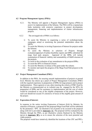 4.2 Program Management Agency (PMA):

      4.2.1         The Ministry will appoint a Program Management Agency (PMA) to
                    assist it in implementation of the Scheme. The PMA will be a reputed pan
                    India institution with extensive experience in project development,
                    management, financing and implementation of cluster infrastructure
                    projects.

      4.2.2         The envisaged role of PMA is as follows:

              i)    To assist the Ministry in organizing a series of workshops/media
                    campaigns aimed at sensitizing the potential stakeholders about the
                    MFPS.
              ii)   To assist the Ministry in inviting Expression of Interest for projects under
                    the Scheme.
          iii)      To assist the Ministry in selection of Projects through
                    evaluation/appraisal of techno-feasibility reports and DPRs submitted for
                    mega food park projects.          Appraisal of the DPRs will include
                    examination of financial viability and sustainability of O&M structure of
                    the projects.
           iv)      To assist in the evaluation of any amendments to the projects/DPRs.
            v)      To assist the SPVs in financial closure.
           vi)      To assist the Ministry in release of the grant under the scheme.
          vii)      To monitor and report the progress of the Mega Food Park projects to the
                    Ministry.

4.3   Project Management Consultant (PMC):

      In addition to the PMA, for ensuring smooth implementation of projects at ground
      level, Ministry has drawn up a panel of Project Management Consultants (PMC)
      with the required experience in preparation of DPRs for large projects and in project
      implementation. These agencies or any other (meeting the criteria of PMC fixed by
      the Ministry as communicated on its website) may be engaged by the SPVs for
      preparation of DPRs and for assistance in implementation and the cost of which
      would be considered as one of the eligible components of the project. However,
      such cost should not exceed 2% (inclusive of taxes) of the eligible grant amount of
      the project.

4.4   Expression of Interest:

      In response to the notice inviting Expression of Interest (EoI) by Ministry for
      selection of Projects, a proposal for the proposed Mega Food Park will be submitted
      by the promoters / SPV. An illustrative list of points to be covered in the proposal
      along with EoI is provided at Annexure ‘A’. The proposal will be evaluated by the
      Ministry through the PMA, as per illustrative criteria finalized by the Ministry
      (given at Annexure ‘B’), so as to ensure the selection of the most potential and
      viable projects.
      The proposal would have tentatively identified the locations of the CPC and PPCs,
                                                                                              5
 