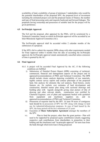 availability of land, availability of group of minimum 3 stakeholders who would be
      the potential shareholders of the proposed SPV, the proposed level of investment
      including the estimated project cost and the proposed means of finance, the number
      and type of food processing units and requisite backward and forward linkages. The
      proposals having ownership and possession of suitable land for the project will be
      given preference.

4.5   In-Principle Approval:

      The EoI and the proposal, after appraisal by the PMA, will be scrutinized by a
      Technical Committee, based on which In-Principle approval will be accorded by an
      Inter-Ministerial Approval Committee (AC).

      The In-Principle approval shall be accorded within 2 calendar months of the
      submission of a proposal.

      If the SPVs fail to submit the requisite DPRs along with other requirements needed
      for Final Approval within 6 months from the date of according the In-Principle
      approval, the In-Principle approval stands automatically cancelled unless extension
      of time is granted by the AC.

4.6   Final Approval

      4.6.1 A project will be accorded Final Approval by the AC, if the following
              conditions are fulfilled
            i) Submission of Detailed Project Report (DPR) consisting of technical,
                commercial, financial and management aspects of the project and its
                appraisal/recommendations of PMA and Technical Committee. The DPR
                should include cluster analysis depicting availability of raw materials,
                legible contour survey reports and contour plan/maps of the proposed
                land, Site analysis for elements like soil analysis, flood history, onsite
                features etc. for realistic cost estimates of land development and
                construction, detailed master plan along with sectional drawings and
                building plan with legends alongwith giving clear picture of title of
                drawing and other relevant details, construction cost certified by
                Chartered Engineer, cost of plant and equipment backed with quotation
                from     equipment      and     machinery     suppliers   etc.    and    its
                appraisal/recommendations of PMA and Technical Committee.
           ii) Possession of requisite land by the SPV. At least 50 acres of contiguous
                land should be in possession of SPV for CPC along with change in land
                use for industrial/infrastructure purposes. In case of land leased by the
                SPV, the lease period will be for a minimum of 25 years
          iii) Execution of Share Subscription Agreement amongst the members of
                the SPV.
          iv).            Plan to fund the project, other than the grant portion - Plan will
                need to be supported by proposed equity contribution (clearly suggesting
                respective cash contributions from shareholders in proportion to their
                holding and the timeframe) and “in-principle approval” for term loan from
                the bank through which term loan is being proposed.


                                                                                          6
 