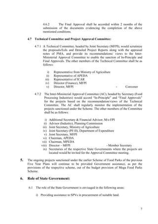 4.6.2      The Final Approval shall be accorded within 2 months of the
                    submission of the documents evidencing the completion of the above
                    mentioned conditions.

     4.7   Technical Committee and Project Approval Committee:

           4.7.1 A Technical Committee, headed by Joint Secretary (MFPI), would scrutinize
                 the proposals/EoIs and Detailed Project Reports along with the appraisal
                 notes of PMA, and provide its recommendations/ views to the Inter-
                 Ministerial Approval Committee to enable the sanction of In-Principle and
                 Final Approvals. The other members of the Technical Committee shall be as
                 follows:

                         i)      Representative from Ministry of Agriculture
                        ii)      Representative of APEDA
                       iii)      Representative of ICAR
                       iv)       Director (Finance), MFPI
                        v)       Director, MFPI                                 -      Convener

           4.7.2      The Inter-Ministerial Approval Committee (AC), headed by Secretary (Food
                      Processing Industries) would accord “In-Principle” and “Final Approvals”
                      for the projects based on the recommendation/views of the Technical
                      Committee. The AC shall regularly monitor the implementation of the
                      projects sanctioned under the Scheme. The other members of the Committee
                      shall be as follows:

                       i)     Additional Secretary & Financial Advisor, M/o FPI
                      ii)     Advisor (Industry), Planning Commission
                    iii)      Joint Secretary, Ministry of Agriculture
                     iv)      Joint Secretary (PF-II), Department of Expenditure
                      v)      Joint Secretary, MFPI
                     vi)      Chairman, APEDA
                    vii)      Chairman, MPEDA
                   viii)      Director – MFPI                             - Member Secretary
                     ix)      Secretaries of the respective State Governments where the projects are
                              located would be invited for the Approval Committee meeting.

5.   The ongoing projects sanctioned under the earlier Scheme of Food Parks of the previous
     Five Year Plans will continue to be provided Government assistance, as per the
     provisions of the respective scheme, out of the budget provision of Mega Food Parks
     Scheme.

6.   Role of State Government:

     6.1   The role of the State Government is envisaged in the following areas:

           i) Providing assistance to SPVs in procurement of suitable land.



                                                                                                  7
 