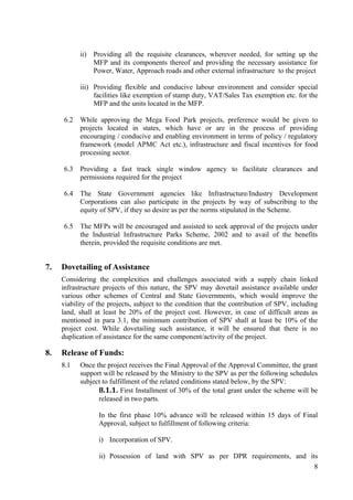 ii) Providing all the requisite clearances, wherever needed, for setting up the
               MFP and its components thereof and providing the necessary assistance for
               Power, Water, Approach roads and other external infrastructure to the project

           iii) Providing flexible and conducive labour environment and consider special
                facilities like exemption of stamp duty, VAT/Sales Tax exemption etc. for the
                MFP and the units located in the MFP.

     6.2   While approving the Mega Food Park projects, preference would be given to
           projects located in states, which have or are in the process of providing
           encouraging / conducive and enabling environment in terms of policy / regulatory
           framework (model APMC Act etc.), infrastructure and fiscal incentives for food
           processing sector.

     6.3   Providing a fast track single window agency to facilitate clearances and
           permissions required for the project

     6.4   The State Government agencies like Infrastructure/Industry Development
           Corporations can also participate in the projects by way of subscribing to the
           equity of SPV, if they so desire as per the norms stipulated in the Scheme.

     6.5   The MFPs will be encouraged and assisted to seek approval of the projects under
           the Industrial Infrastructure Parks Scheme, 2002 and to avail of the benefits
           therein, provided the requisite conditions are met.


7.   Dovetailing of Assistance
     Considering the complexities and challenges associated with a supply chain linked
     infrastructure projects of this nature, the SPV may dovetail assistance available under
     various other schemes of Central and State Governments, which would improve the
     viability of the projects, subject to the condition that the contribution of SPV, including
     land, shall at least be 20% of the project cost. However, in case of difficult areas as
     mentioned in para 3.1, the minimum contribution of SPV shall at least be 10% of the
     project cost. While dovetailing such assistance, it will be ensured that there is no
     duplication of assistance for the same component/activity of the project.

8.   Release of Funds:
     8.1   Once the project receives the Final Approval of the Approval Committee, the grant
           support will be released by the Ministry to the SPV as per the following schedules
           subject to fulfillment of the related conditions stated below, by the SPV:
                 8.1.1. First Installment of 30% of the total grant under the scheme will be
                 released in two parts.

                  In the first phase 10% advance will be released within 15 days of Final
                  Approval, subject to fulfillment of following criteria:

                  i) Incorporation of SPV.

                  ii) Possession of land with SPV as per DPR requirements, and its
                                                                                 8
 