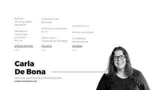 Carla
De Bona
DESIGNER, PALESTRANTE E EMPREENDEDORA
carla@carladebona.com
EDUCATION TEACH WORK
Bacharel
em design grafico
Pela UDESC
Mestrado em
comunicação  
e semiótica
PUC-SP
Professora na pós-
graduação
Professora em bootcamps
de UX
Mentora para a
competição do WorldSkills
Consultora de UX
Mentora para startups
Co-fundadora 
da {reprograma}
 