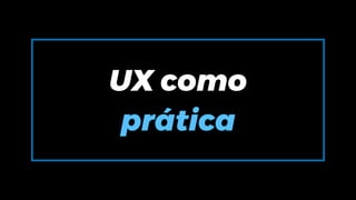 UX como
prática
 