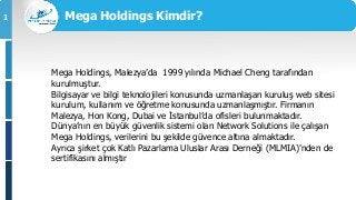 1
Mega Holdings, Malezya’da 1999 yılında Michael Cheng tarafından
kurulmuştur.
Bilgisayar ve bilgi teknolojileri konusunda uzmanlaşan kuruluş web sitesi
kurulum, kullanım ve öğretme konusunda uzmanlaşmıştır. Firmanın
Malezya, Hon Kong, Dubai ve İstanbul’da ofisleri bulunmaktadır.
Dünya’nın en büyük güvenlik sistemi olan Network Solutions ile çalışan
Mega Holdings, verilerini bu şekilde güvence altına almaktadır.
Ayrıca şirket çok Katlı Pazarlama Uluslar Arası Derneği (MLMIA)’nden de
sertifikasını almıştır
Mega Holdings Kimdir?
 