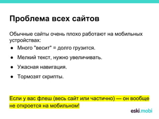 Проблема всех сайтов
Обычные сайты очень плохо работают на мобильных
устройствах:
● Много "весит" = долго грузится.
● Мелкий текст, нужно увеличивать.
● Ужасная навигация.
● Тормозят скрипты.
Если у вас флеш (весь сайт или частично) — он вообще
не откроется на мобильном!
 
