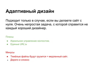 Адаптивный дизайн
Подходит только в случае, если вы делаете сайт с
нуля. Очень непростая задача, с которой справится не
каждый хороший дизайнер.
Плюсы
● Идеальное управление контентом.
● Единые URL'ы
Минусы
● Тяжёлые файлы будут грузится = медленный сайт.
● Дорого и сложно
 