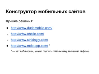 Конструктор мобильных сайтов
Лучшие решения:
● http://www.dudamobile.com/
● http://www.onbile.com/
● http://www.strikingly.com/
● http://www.mdotapp.com/ *
* — нет веб-версии, можно сделать сайт-визитку только на айфоне.
 