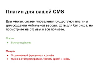 Плагин для вашей CMS
Для многих систем управления существуют плагины
для создания мобильной версии. Есть для битрикса, но
посмотрите на отзывы и всё поймёте.
Плюсы
● Быстро и дёшево
Минусы
● Ограниченный функционал и дизайн
● Нужно в этом разбираться, тратить время и нервы
 