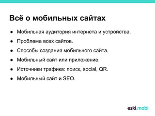 Всё о мобильных сайтах
● Мобильная аудитория интернета и устройства.
● Проблема всех сайтов.
● Способы создания мобильного сайта.
● Мобильный сайт или приложение.
● Источники трафика: поиск, social, QR.
● Мобильный сайт и SEO.
 