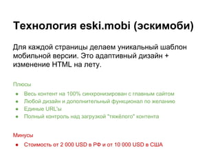 Технология eski.mobi (эскимоби)
Для каждой страницы делаем уникальный шаблон
мобильной версии. Это адаптивный дизайн +
изменение HTML на лету.
Плюсы
● Весь контент на 100% синхронизирован с главным сайтом
● Любой дизайн и дополнительный функционал по желанию
● Единые URL'ы
● Полный контроль над загрузкой "тяжёлого" контента
Минусы
● Стоимость от 2 000 USD в РФ и от 10 000 USD в США
 