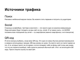 Источники трафика
Поиск
Реклама в мобильной версии поиска. Вы можете стать первыми и получить эту аудиторию.
Social
Страница на фейсбуке, твиттере и вконтакте — это просто один из каналов коммуникации.
Люди всё равно будут попадать на ваш сайт из соц. сетей. И тут важно знать, что БОЛЕЕ
половины всех посещений соц сетей — со смартфонов (именно смартфонов, а не планшетов).
QR-код
Я лично всегда улыбаюсь, когда вижу QR-код. Это одно из самых быстро распространившихся
и неверно используемых трендов. QR-код никому не нужен. Ну просто никто не тратит время на
это. А те, которые тратят на это время, в итоге попадают либо на флеш сайт (а мы уже знаем,
что это не откроется вообще), либо грузится ужасный обычный сайт. Итог: не используйте QR
коды. Просто пишите ссылку на свой сайт.
 