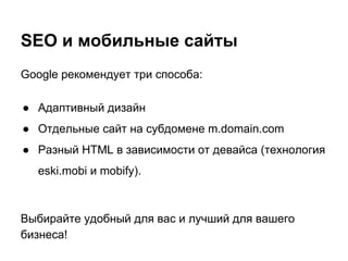 SEO и мобильные сайты
Google рекомендует три способа:
● Адаптивный дизайн
● Отдельные сайт на субдомене m.domain.com
● Разный HTML в зависимости от девайса (технология
eski.mobi и mobify).
Выбирайте удобный для вас и лучший для вашего
бизнеса!
 