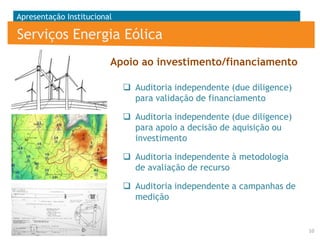 Apresentação Institucional

Serviços Energia Eólica
Apoio ao investimento/financiamento
 Auditoria independente (due diligence)
para validação de financiamento
 Auditoria independente (due diligence)
para apoio a decisão de aquisição ou
investimento
 Auditoria independente à metodologia
de avaliação de recurso
 Auditoria independente a campanhas de
medição

10

 
