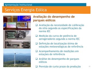 Apresentação Institucional

Serviços Energia Eólica
Avaliação do desempenho de
parques eólicos
 Avaliação da necessidade de calibração
do sítio segundo as especificações da
norma IEC
 Medição da curva de potência de
aerogeradores segundo a norma IEC
 Definição de localização ótima de
estações meteorológicas de referência
 Acompanhamento de medições em
estações de referência

 Análise do desempenho de parques
eólicos
 Previsão de curto prazo da produção

11

 