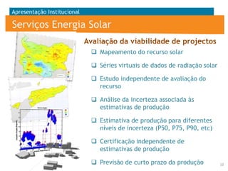 Apresentação Institucional

Serviços Energia Solar
Avaliação da viabilidade de projectos
 Mapeamento do recurso solar
 Séries virtuais de dados de radiação solar
 Estudo independente de avaliação do
recurso

 Análise da incerteza associada às
estimativas de produção
 Estimativa de produção para diferentes
níveis de incerteza (P50, P75, P90, etc)

 Certificação independente de
estimativas de produção
 Previsão de curto prazo da produção

12

 