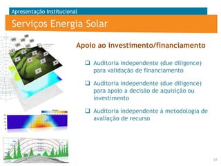 Apresentação Institucional

Serviços Energia Solar
Apoio ao investimento/financiamento
 Auditoria independente (due diligence)
para validação de financiamento
 Auditoria independente (due diligence)
para apoio a decisão de aquisição ou
investimento
 Auditoria independente à metodologia de
avaliação de recurso

13

 