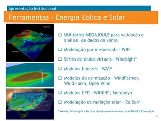 Apresentação Institucional

Ferramentas - Energia Eólica e Solar
 Utilitários MEGAJOULE para validação e
análise de dados de vento
 Modelação por mesoescala - WRF
 Séries de dados virtuais – Windsight*
 Modelos lineares – WASP
 Modelos de otimização – WindFarmer,
Wind Farm, Open Wind

 Modelos CFD – WINDIE*, Meteodyn
 Modelação da radiação solar – Re.Sun*
* Windie, Windsight e Re.Sun são desenvolvimentos da MEGAJOULE Inovação
14

 