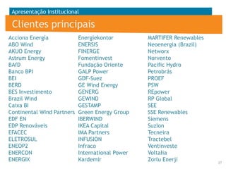 Apresentação Institucional

Clientes principais
Acciona Energía
Energiekontor
ABO Wind
ENERSIS
AKUO Energy
FINERGE
Astrum Energy
Fomentinvest
BAfD
Fundação Oriente
Banco BPI
GALP Power
BEI
GDF-Suez
BERD
GE Wind Energy
BES Investimento
GENERG
Brazil Wind
GEWIND
Caixa BI
GESTAMP
Continental Wind Partners Green Energy Group
EDF EN
IBERWIND
EDP Renováveis
IKEA Capital
EFACEC
IMA Partners
ELETROSUL
INFUSION
ENEOP2
Infraco
ENERCON
International Power
ENERGIX
Kardemir

MARTIFER Renewables
Neoenergia (Brazil)
Networx
Norvento
Pacific Hydro
Petrobrás
PROEF
PSW
REpower
RP Global
SEE
SSE Renewables
Siemens
Suzlon
Tecneira
Tractebel
Ventinveste
Voltalia
Zorlu Enerji

17

 