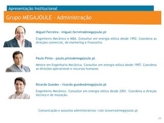 Apresentação Institucional

Grupo MEGAJOULE - Administração
Miguel Ferreira – miguel.ferreira@megajoule.pt
Engenheiro Mecânico e MBA. Consultor em energia eólica desde 1992. Coordena as
direções comercial, de marketing e financeira.

Paulo Pinto – paulo.pinto@megajoule.pt
Mestre em Engenharia Mecânica. Consultor em energia eólica desde 1997. Coordena
as direções operacional e recursos humanos

Ricardo Guedes – ricardo.guedes@megajoule.pt
Engenheiro Mecânico. Consultor em energia eólica desde 2001. Coordena a direção
técnica e de inovação.

Comunicação e assuntos administrativos: rute.teixeira@megajoule.pt
29

 