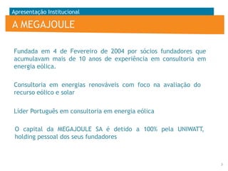 Apresentação Institucional

A MEGAJOULE
Fundada em 4 de Fevereiro de 2004 por sócios fundadores que
acumulavam mais de 10 anos de experiência em consultoria em
energia eólica.
Consultoria em energias renováveis com foco na avaliação do
recurso eólico e solar
Líder Português em consultoria em energia eólica
O capital da MEGAJOULE SA é detido a 100% pela UNIWATT,
holding pessoal dos seus fundadores

3

 