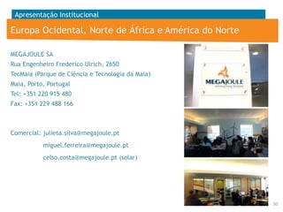 Apresentação Institucional

Europa Ocidental, Norte de África e América do Norte
MEGAJOULE SA
Rua Engenheiro Frederico Ulrich, 2650
TecMaia (Parque de Ciência e Tecnologia da Maia)

Maia, Porto, Portugal
Tel: +351 220 915 480
Fax: +351 229 488 166

Comercial: julieta.silva@megajoule.pt
miguel.ferreira@megajoule.pt
celso.costa@megajoule.pt (solar)

30

 