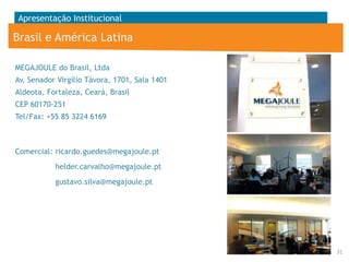 Apresentação Institucional

Brasil e América Latina
MEGAJOULE do Brasil, Ltda
Av. Senador Virgílio Távora, 1701, Sala 1401
Aldeota, Fortaleza, Ceará, Brasil
CEP 60170-251
Tel/Fax: +55 85 3224 6169

Comercial: ricardo.guedes@megajoule.pt
helder.carvalho@megajoule.pt
gustavo.silva@megajoule.pt

31

 
