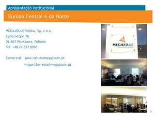 Apresentação Institucional

Europa Central e do Norte
MEGAJOULE Polska, Sp. z o.o.
Cybernetyki 7b
02-667 Warszawa, Polónia
Tel: +48 22 577 0990
Comercial: joao.rocha@megajoule.pt
miguel.ferreira@megajoule.pt

32

 