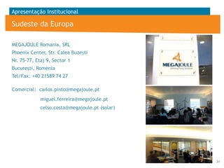 Apresentação Institucional

Sudeste da Europa
MEGAJOULE Romania, SRL
Phoenix Center, Str. Calea Buzești
Nr. 75-77, Etaj 9, Sector 1
Bucureşti, Roménia

Tel/Fax: +40 21589 74 27
Comercial: carlos.pinto@megajoule.pt
miguel.ferreira@megajoule.pt
celso.costa@megajoule.pt (solar)

34

 
