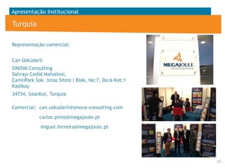 Apresentação Institucional

Turquia
Representação comercial:
Can Üsküdarli
SINOVA Consulting
Sahrayı Cedid Mahallesi,
ÇamlıPark Sok. Intas Sitesi I Blok, No:7, Da:6 Kat:1
Kadikoy
34734, Istanbul, Turquia
Comercial: can.uskudarli@sinova-consulting.com
carlos.pinto@megajoule.pt
miguel.ferreira@megajoule.pt

35

 