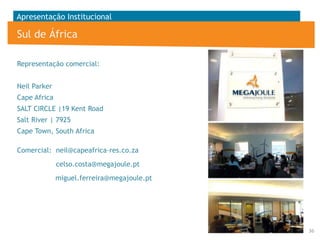 Apresentação Institucional

Sul de África
Representação comercial:
Neil Parker
Cape Africa

SALT CIRCLE |19 Kent Road
Salt River | 7925
Cape Town, South Africa
Comercial: neil@capeafrica-res.co.za

celso.costa@megajoule.pt
miguel.ferreira@megajoule.pt

36

 