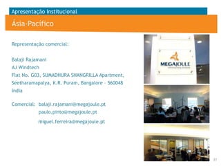 Apresentação Institucional

Ásia-Pacífico
Representação comercial:
Balaji Rajamani
AJ Windtech

Flat No. G03, SUMADHURA SHANGRILLA Apartment,
Seetharamapalya, K.R. Puram, Bangalore – 560048
India
Comercial: balaji.rajamani@megajoule.pt

paulo.pinto@megajoule.pt
miguel.ferreira@megajoule.pt

37

 