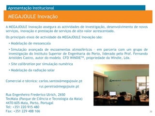 Apresentação Institucional

MEGAJOULE Inovação
A MEGAJOULE Inovação assegura as actividades de investigação, desenvolvimento de novos
serviços, inovação e prestação de serviços de alto valor acrescentado.

Os principais eixos de actividade da MEGAJOULE Inovação são:
• Modelação de mesoescala
• Simulação avançada de escoamentos atmosféricos – em parceria com um grupo de
investigação do Instituto Superior de Engenharia do Porto, liderado pelo Prof. Fernando
Aristides Castro, autor do modelo CFD WINDIETM, propriedade da Windie, Lda.

• Site calibration por simulação numérica
• Modelação da radiação solar
Comercial e técnica: carlos.santos@megajoule.pt
rui.pereira@megajoule.pt
Rua Engenheiro Frederico Ulrich, 2650
TecMaia (Parque de Ciência e Tecnologia da Maia)
4470-605 Maia, Porto, Portugal
Tel: +351 220 915 480
Fax: +351 229 488 166

38

 