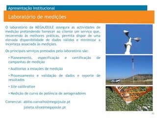 Apresentação Institucional

Laboratório de medições
O laboratório da MEGAJOULE assegura as actividades de
medição pretendendo fornecer ao cliente um serviço que,
recorrendo às melhores práticas, permita dispor de uma
elevada disponibilidade de dados válidos e minimizar a
incerteza associada às medições.
Os principais serviços prestados pelo laboratório são:
• Planeamento,
especificação
campanhas de medição

e

certificação

de

• Auditorias a estações de medição
• Processamento e validação de dados e reporte de
resultados
• Site calibration

• Medição de curva de potência de aerogeradores
Comercial: abilio.carvalho@megajoule.pt
julieta.silva@megajoule.pt
39

 