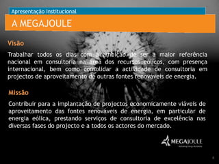 Apresentação Institucional

A MEGAJOULE
Visão
Trabalhar todos os dias com a ambição de ser a maior referência
nacional em consultoria na área dos recursos eólicos, com presença
internacional, bem como consolidar a actividade de consultoria em
projectos de aproveitamento de outras fontes renováveis de energia.

Missão
Contribuir para a implantação de projectos economicamente viáveis de
aproveitamento das fontes renováveis de energia, em particular de
energia eólica, prestando serviços de consultoria de excelência nas
diversas fases do projecto e a todos os actores do mercado.

4

 