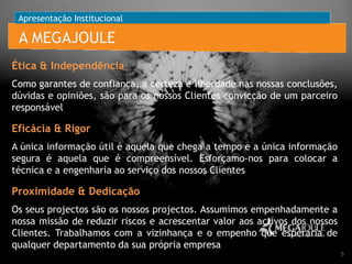 Apresentação Institucional

A MEGAJOULE
Ética & Independência
Como garantes de confiança, a certeza e liberdade nas nossas conclusões,
dúvidas e opiniões, são para os nossos Clientes convicção de um parceiro
responsável

Eficácia & Rigor
A única informação útil é aquela que chega a tempo e a única informação
segura é aquela que é compreensível. Esforçamo-nos para colocar a
técnica e a engenharia ao serviço dos nossos Clientes

Proximidade & Dedicação
Os seus projectos são os nossos projectos. Assumimos empenhadamente a
nossa missão de reduzir riscos e acrescentar valor aos activos dos nossos
Clientes. Trabalhamos com a vizinhança e o empenho que esperaria de
qualquer departamento da sua própria empresa
5

 